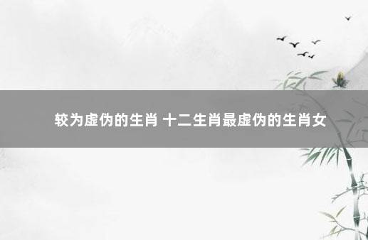 较为虚伪的生肖 十二生肖最虚伪的生肖女