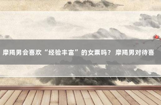 摩羯男会喜欢“经验丰富”的女票吗? 摩羯男对待喜欢的女生