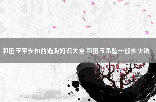 和田玉平安扣的选购知识大全 和田玉吊坠一般多少钱
