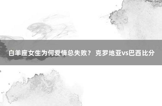 白羊座女生为何爱情总失败? 克罗地亚vs巴西比分预测分析最新