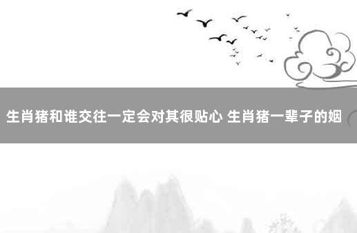 生肖猪和谁交往一定会对其很贴心 生肖猪一辈子的姻缘