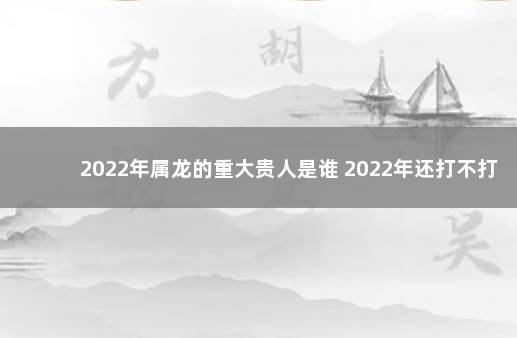 2022年属龙的重大贵人是谁 2022年还打不打疫苗