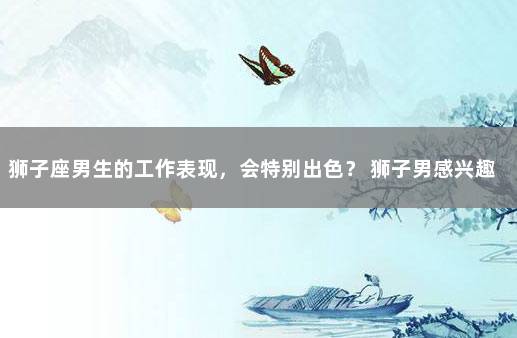 狮子座男生的工作表现,会特别出色? 狮子男感兴趣的表现