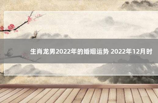 生肖龙男2022年的婚姻运势 2022年12月时政新闻