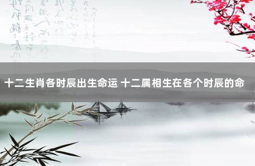 十二生肖各时辰出生命运 十二属相生在各个时辰的命运