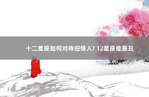 十二星座如何对待旧情人? 12星座谁最丑
