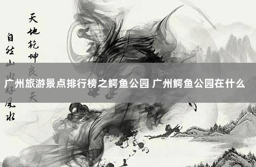 广州旅游景点排行榜之鳄鱼公园 广州鳄鱼公园在什么地方