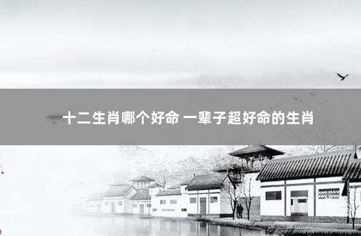 十二生肖哪个好命 一辈子超好命的生肖