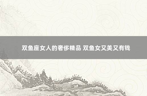 双鱼座女人的奢侈精品 双鱼女又美又有钱