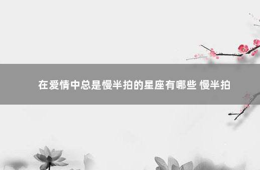 在爱情中总是慢半拍的星座有哪些 慢半拍