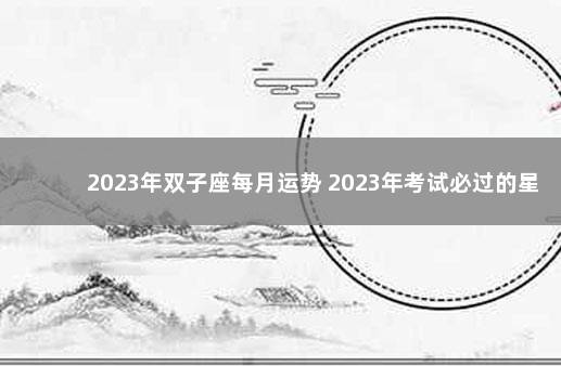 2023年双子座每月运势 2023年考试必过的星座
