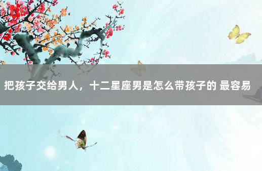 把孩子交给男人,十二星座男是怎么带孩子的 最容易成为妈宝男的星座