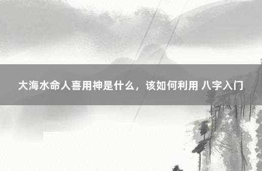 大海水命人喜用神是什么,该如何利用 八字入门