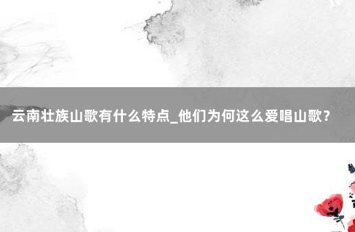 云南壮族山歌有什么特点_他们为何这么爱唱山歌? 壮族为什么唱山歌