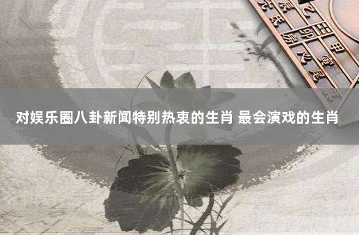 对娱乐圈八卦新闻特别热衷的生肖 最会演戏的生肖
