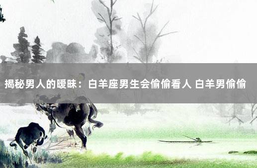 揭秘男人的暧昧:白羊座男生会偷偷看人 白羊男偷偷观察一个人