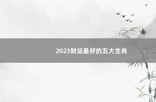 2023财运最好的五大生肖