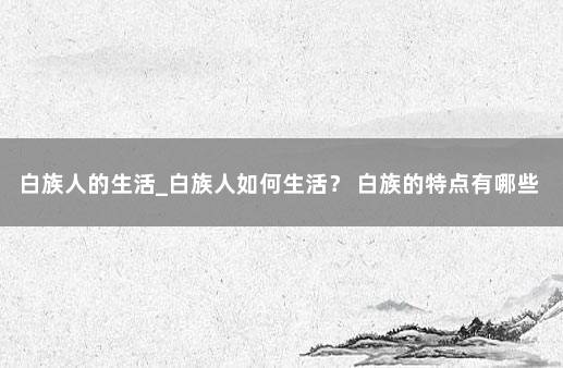 白族人的生活_白族人如何生活？ 白族的特点有哪些