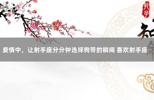 爱情中，让射手座分分钟选择狗带的瞬间 喜欢射手座喜欢得要命的星座