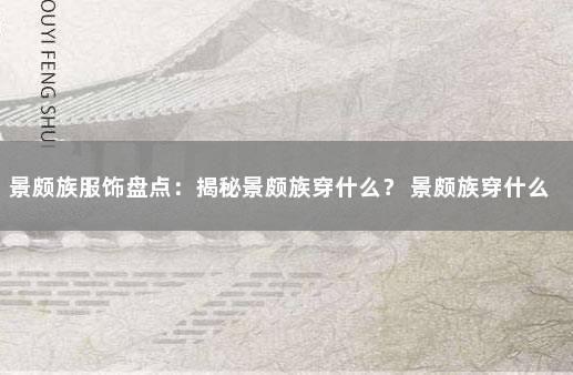 景颇族服饰盘点：揭秘景颇族穿什么？ 景颇族穿什么