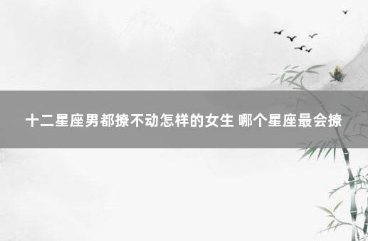 十二星座男都撩不动怎样的女生 哪个星座最会撩