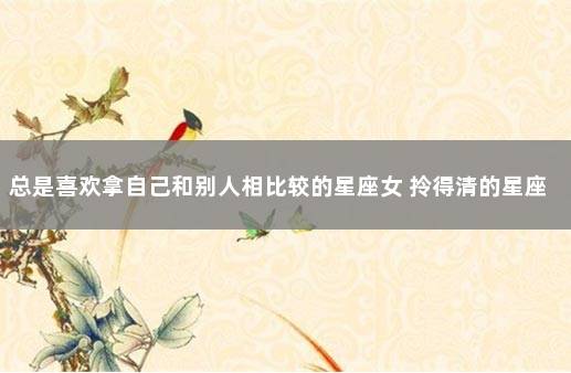 总是喜欢拿自己和别人相比较的星座女 拎得清的星座女