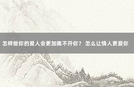 怎样做你的爱人会更加离不开你？ 怎么让情人更爱你离不开你