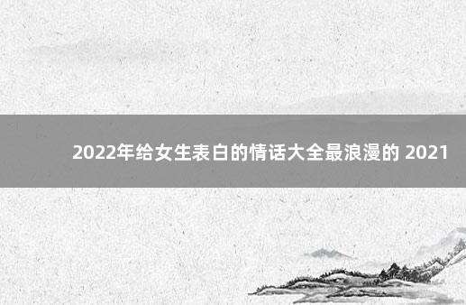 2022年给女生表白的情话大全最浪漫的 2021最火表白句子