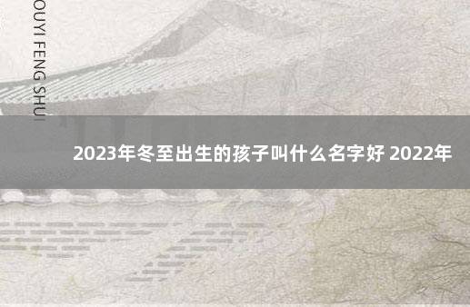 2023年冬至出生的孩子叫什么名字好 2022年12月7日去世