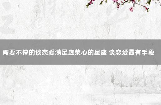 需要不停的谈恋爱满足虚荣心的星座 谈恋爱最有手段的星座女