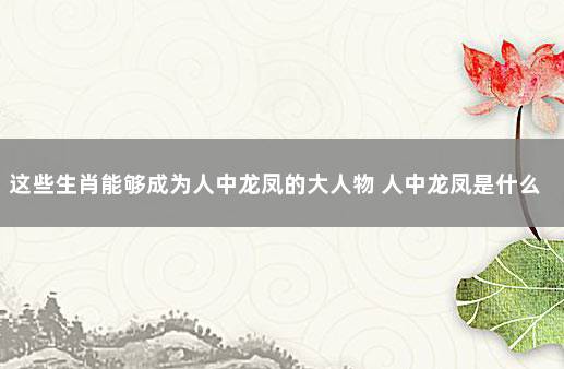 这些生肖能够成为人中龙凤的大人物 人中龙凤是什么生肖