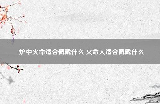炉中火命适合佩戴什么 火命人适合佩戴什么