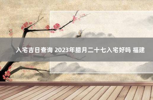 入宅吉日查询 2023年腊月二十七入宅好吗 福建南平政和县疫情最新消息