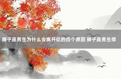 狮子座男生为什么会离开你的四个原因 狮子座男生彻底放下后的表现