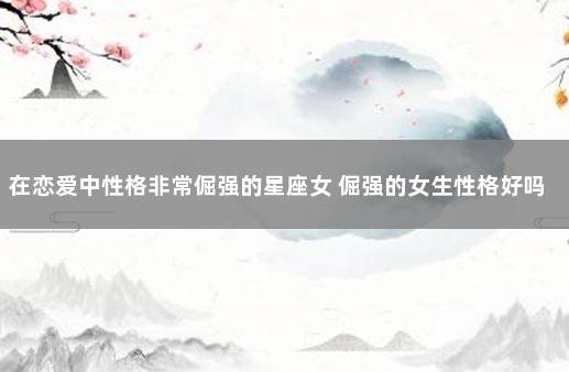 在恋爱中性格非常倔强的星座女 倔强的女生性格好吗