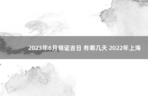 2023年6月领证吉日 有哪几天 2022年上海落户政策