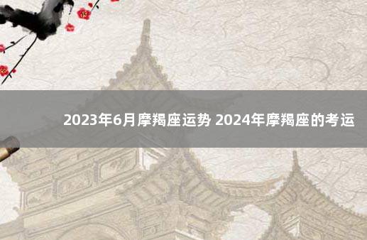 2023年6月摩羯座运势 2024年摩羯座的考运如何