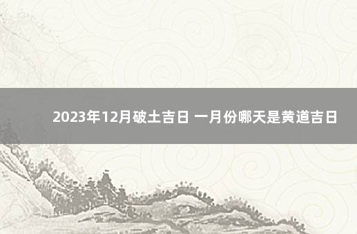 2023年12月破土吉日 一月份哪天是黄道吉日