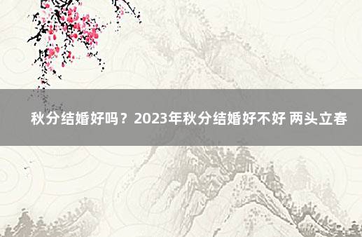 秋分结婚好吗？2023年秋分结婚好不好 两头立春年结婚好不好