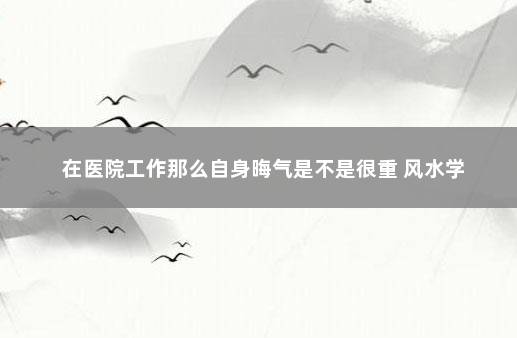 在医院工作那么自身晦气是不是很重 风水学