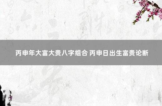 丙申年大富大贵八字组合 丙申日出生富贵论断