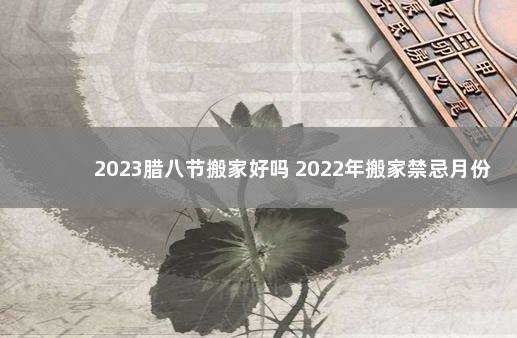 2023腊八节搬家好吗 2022年搬家禁忌月份