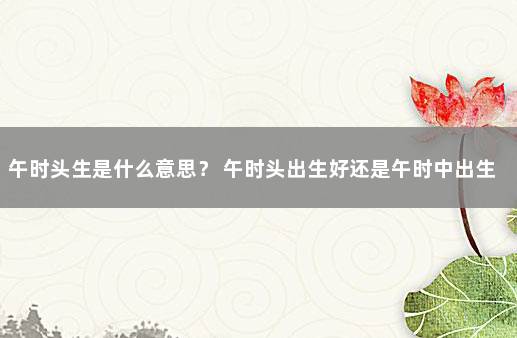 午时头生是什么意思？ 午时头出生好还是午时中出生好