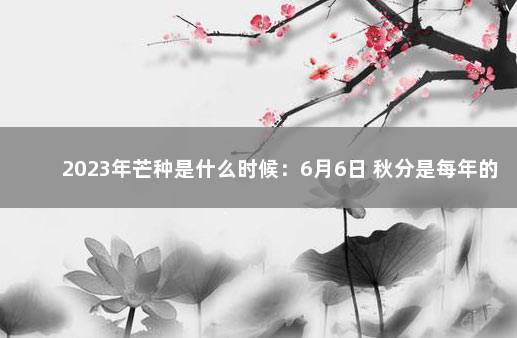 2023年芒种是什么时候：6月6日 秋分是每年的几月几日