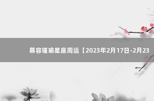 慕容瑾瑜星座周运【2023年2月17日-2月23日】 展钰凝最新一周星座运势2021年