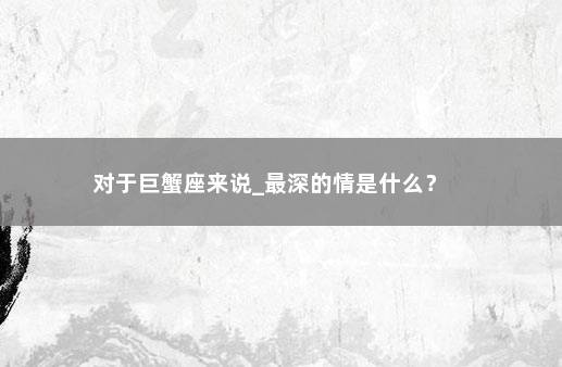 对于巨蟹座来说_最深的情是什么？ 　　