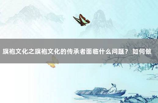 旗袍文化之旗袍文化的传承者面临什么问题？ 如何做优秀文化传承者