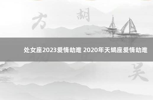 处女座2023爱情劫难 2020年天蝎座爱情劫难