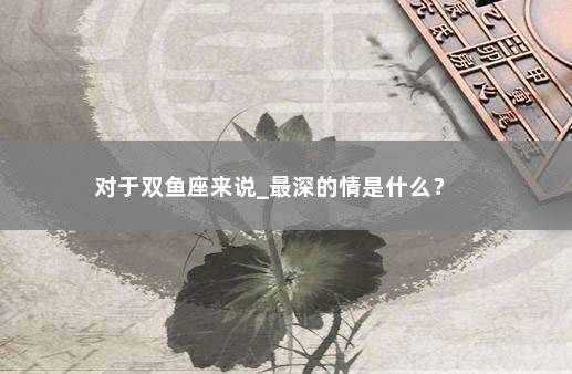 对于双鱼座来说_最深的情是什么？ 　　