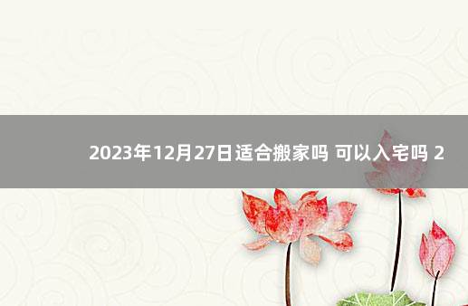 2023年12月27日适合搬家吗 可以入宅吗 2020年1月20日适合搬家吗